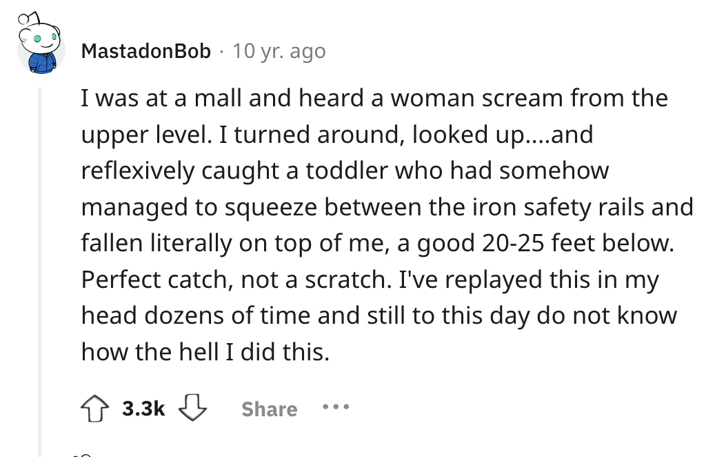 screenshot - . MastadonBob 10 yr. ago I was at a mall and heard a woman scream from the upper level. I turned around, looked up....and reflexively caught a toddler who had somehow managed to squeeze between the iron safety rails and fallen literally on to